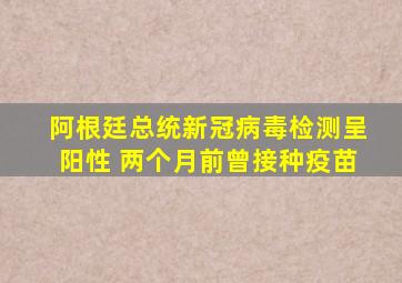 阿根廷总统新冠病毒检测呈阳性 两个月前曾接种疫苗